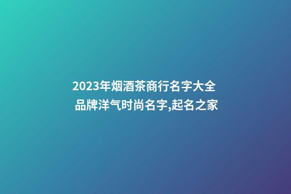 2023年烟酒茶商行名字大全 品牌洋气时尚名字,起名之家-第1张-商标起名-玄机派